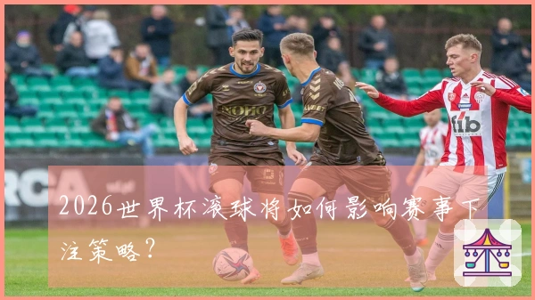2026世界杯滚球将如何影响赛事下注策略？
